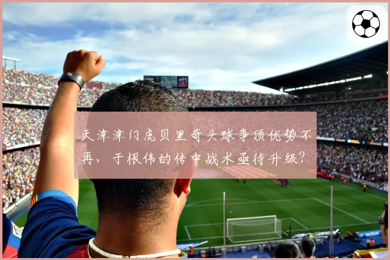 天津津门虎贝里奇头球争顶优势不再，于根伟的传中战术亟待升级？