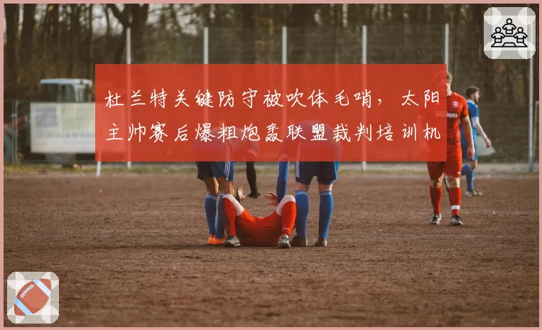 杜兰特关键防守被吹体毛哨，太阳主帅赛后爆粗炮轰联盟裁判培训机制？