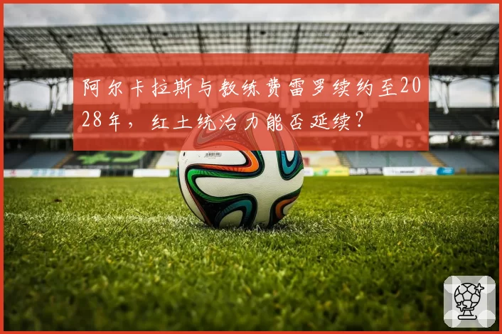 阿尔卡拉斯与教练费雷罗续约至2028年，红土统治力能否延续？