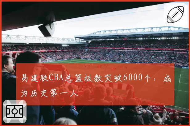 易建联CBA总篮板数突破6000个，成为历史第一人