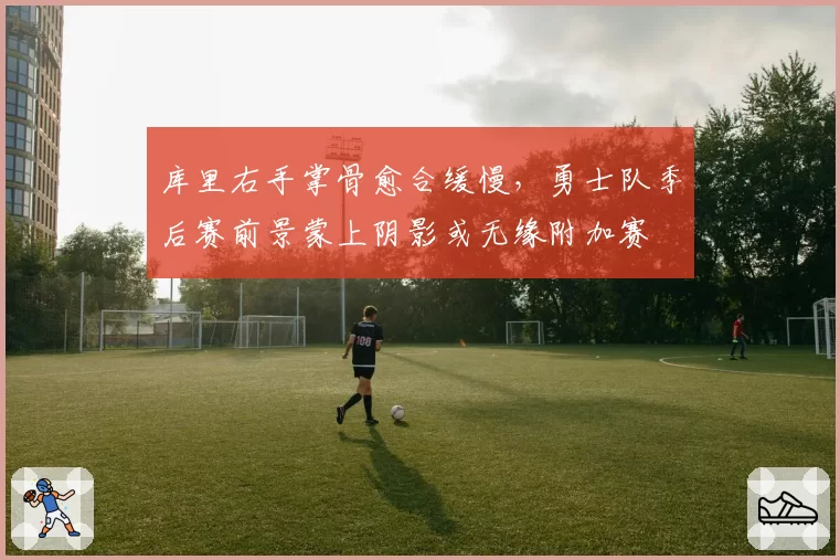 库里右手掌骨愈合缓慢，勇士队季后赛前景蒙上阴影或无缘附加赛
