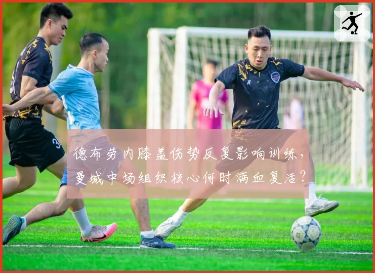 德布劳内膝盖伤势反复影响训练，曼城中场组织核心何时满血复活？