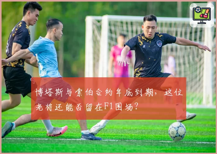 博塔斯与索伯合约年底到期，这位老将还能否留在F1围场？