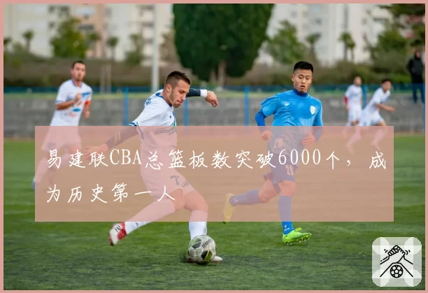 易建联CBA总篮板数突破6000个，成为历史第一人
