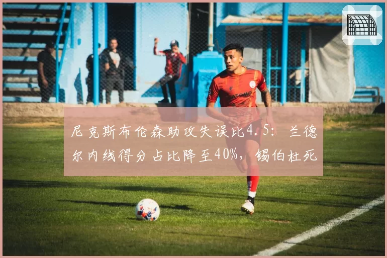 尼克斯布伦森助攻失误比4.5：兰德尔内线得分占比降至40%，锡伯杜死用主力埋隐患