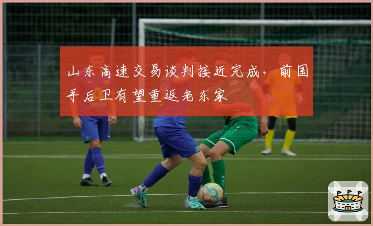 山东高速交易谈判接近完成，前国手后卫有望重返老东家