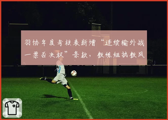 羽协年度考核表新增“连续输外战一票否决权”条款,教练组执教风格趋于保守,对比以往最大胆用兵时代差异极大