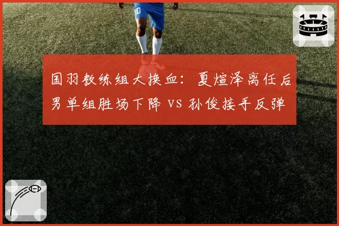 国羽教练组大换血：夏煊泽离任后男单组胜场下降 vs 孙俊接手反弹趋势