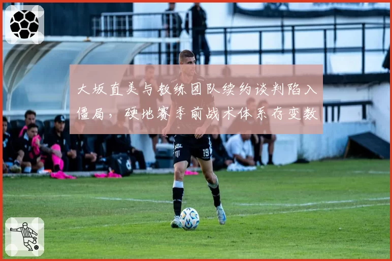 大坂直美与教练团队续约谈判陷入僵局，硬地赛季前战术体系存变数