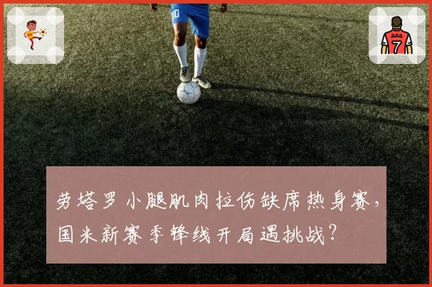 劳塔罗小腿肌肉拉伤缺席热身赛，国米新赛季锋线开局遇挑战？