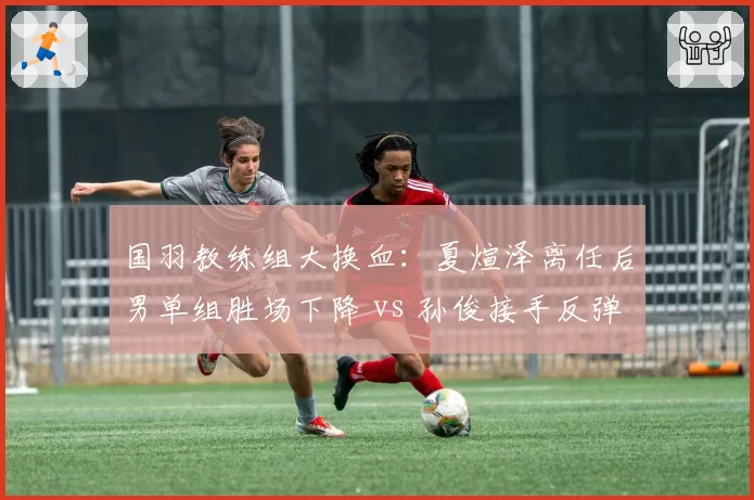 国羽教练组大换血：夏煊泽离任后男单组胜场下降 vs 孙俊接手反弹趋势