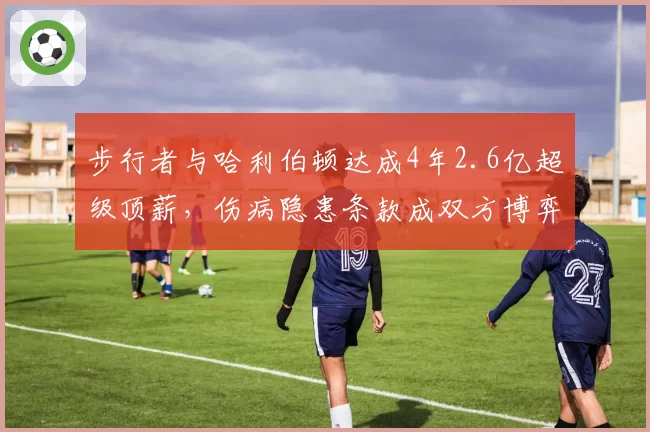 步行者与哈利伯顿达成4年2.6亿超级顶薪,伤病隐患条款成双方博弈焦点