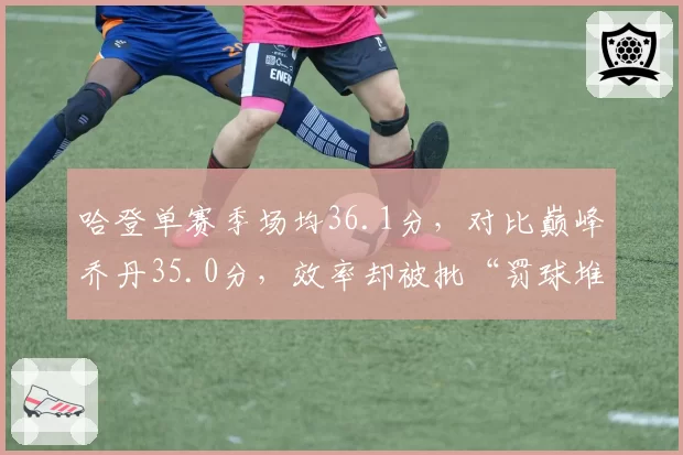 哈登单赛季场均36.1分，对比巅峰乔丹35.0分，效率却被批“罚球堆砌”