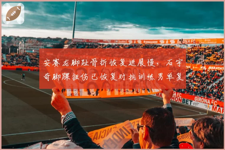 安赛龙脚趾骨折恢复进展慢,石宇奇脚踝扭伤已恢复对抗训练男单复出节奏分化
