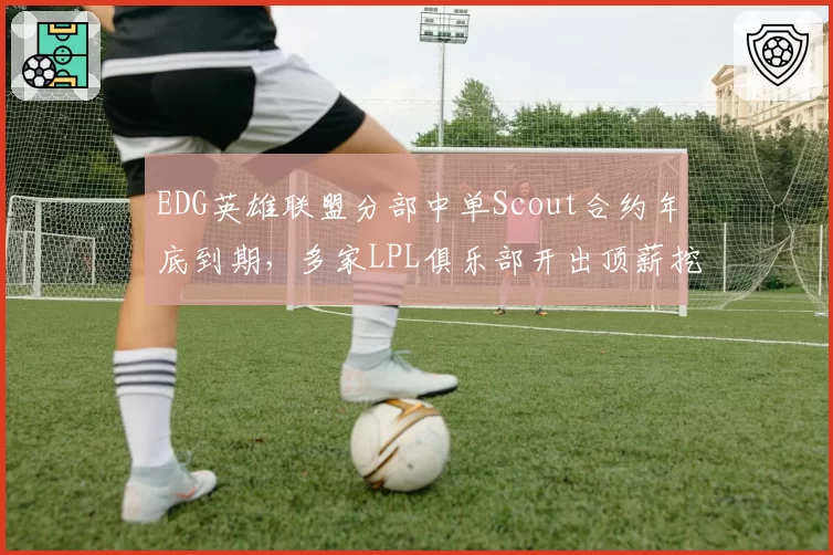 EDG英雄联盟分部中单Scout合约年底到期，多家LPL俱乐部开出顶薪挖人