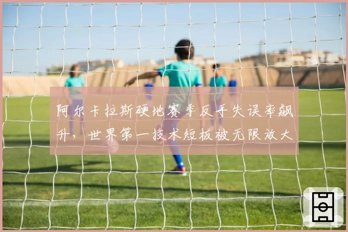 阿尔卡拉斯硬地赛季反手失误率飙升，世界第一技术短板被无限放大