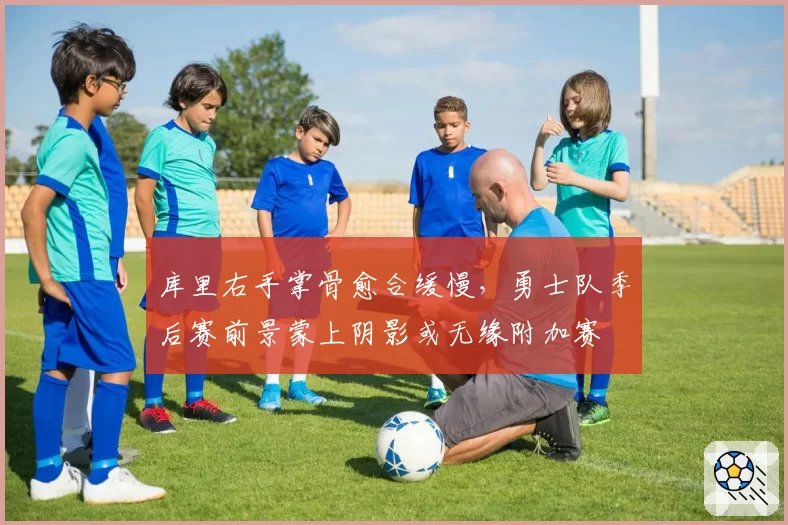 库里右手掌骨愈合缓慢，勇士队季后赛前景蒙上阴影或无缘附加赛