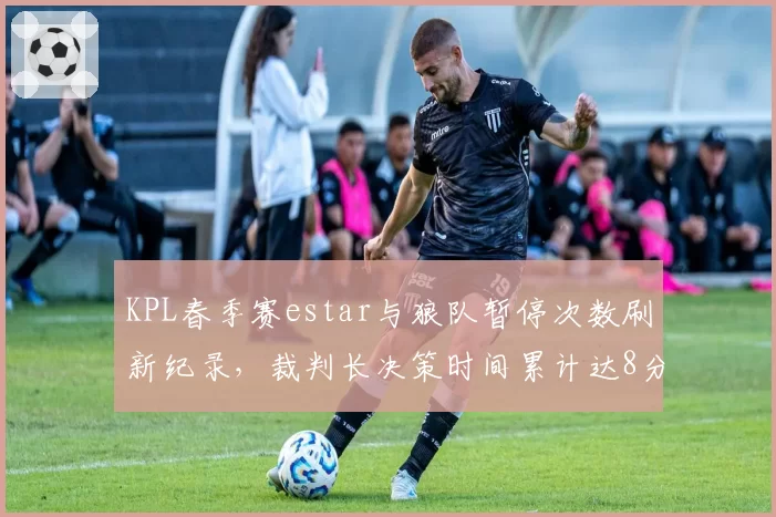 KPL春季赛estar与狼队暂停次数刷新纪录,裁判长决策时间累计达8分钟