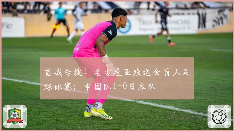 首战告捷!名古屋亚残运会盲人足球比赛:中国队1-0日本队