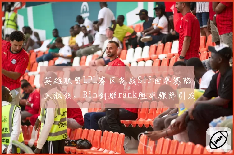 英雄联盟LPL赛区备战S15世界赛陷入瓶颈，Bin剑姬rank胜率骤降引发粉丝担忧？