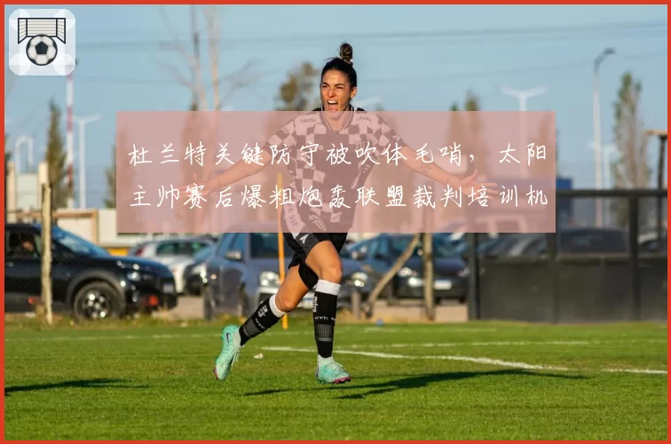 杜兰特关键防守被吹体毛哨，太阳主帅赛后爆粗炮轰联盟裁判培训机制？