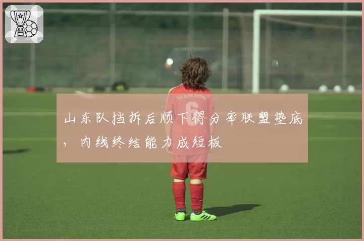 山东队挡拆后顺下得分率联盟垫底，内线终结能力成短板