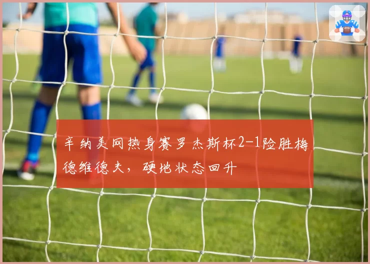 辛纳美网热身赛罗杰斯杯2-1险胜梅德维德夫，硬地状态回升
