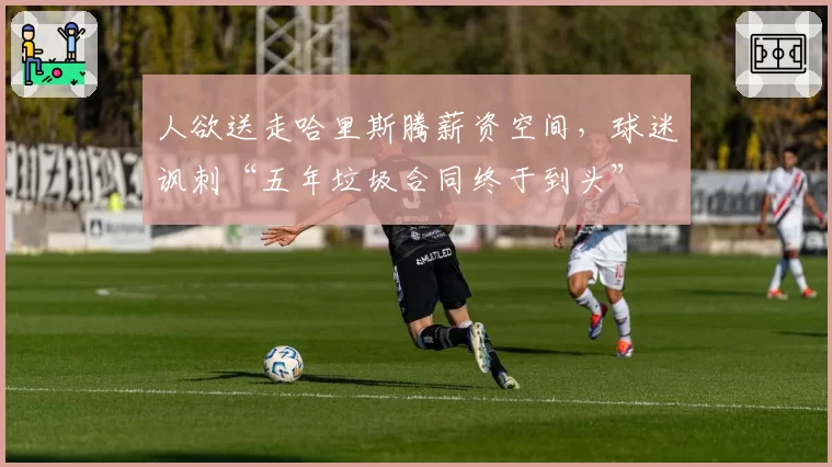 人欲送走哈里斯腾薪资空间，球迷讽刺“五年垃圾合同终于到头”