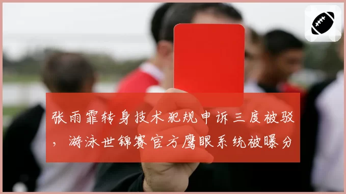 张雨霏转身技术犯规申诉三度被驳，游泳世锦赛官方鹰眼系统被曝分区调校标准不一