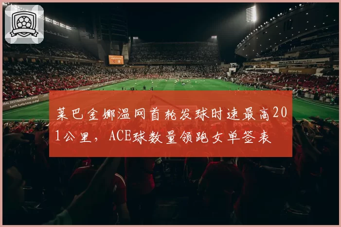 莱巴金娜温网首轮发球时速最高201公里，ACE球数量领跑女单签表