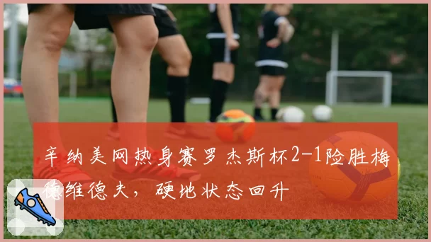 辛纳美网热身赛罗杰斯杯2-1险胜梅德维德夫，硬地状态回升