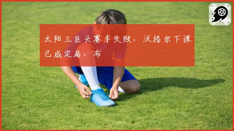 太阳三巨头赛季失败，沃格尔下课已成定局，布