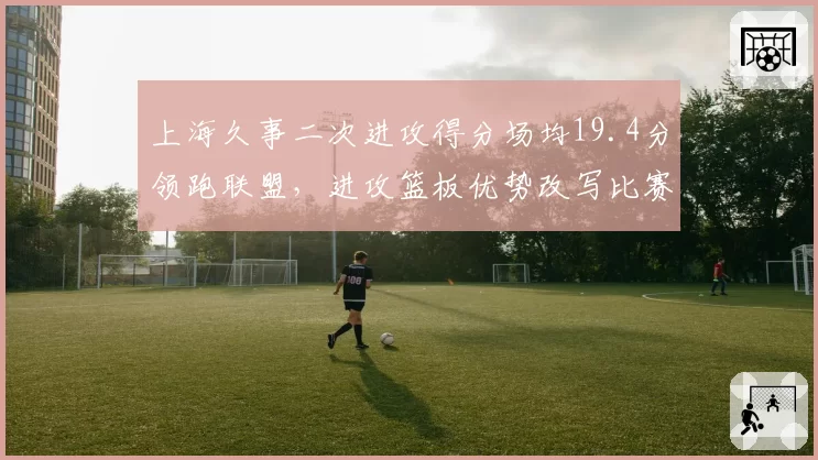 上海久事二次进攻得分场均19.4分领跑联盟,进攻篮板优势改写比赛节奏
