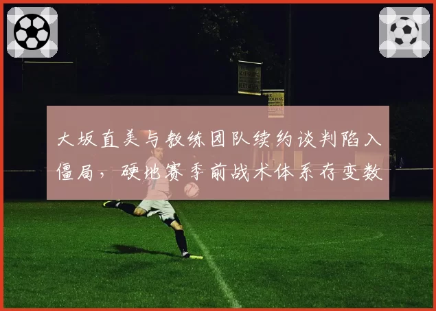 大坂直美与教练团队续约谈判陷入僵局，硬地赛季前战术体系存变数