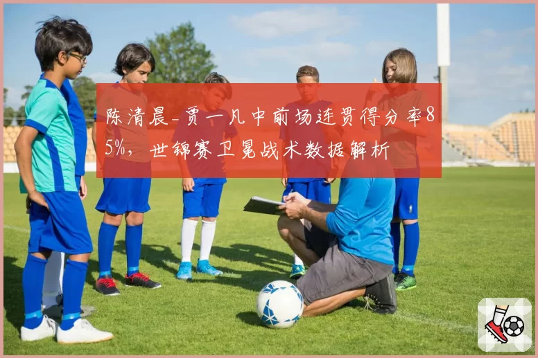 陈清晨_贾一凡中前场连贯得分率85%，世锦赛卫冕战术数据解析