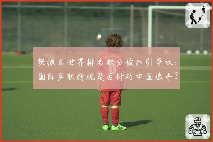 樊振东世界排名积分被扣引争议,国际乒联新规是否针对中国选手?