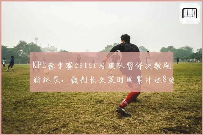 KPL春季赛estar与狼队暂停次数刷新纪录,裁判长决策时间累计达8分钟