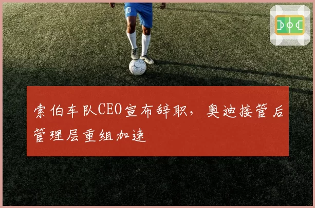 索伯车队CEO宣布辞职，奥迪接管后管理层重组加速