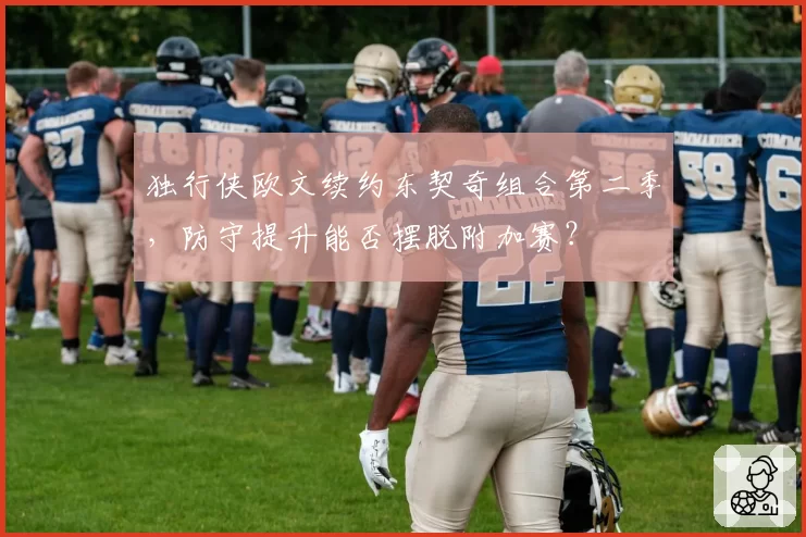 独行侠欧文续约东契奇组合第二季,防守提升能否摆脱附加赛?