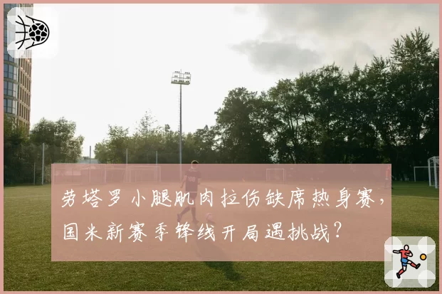 劳塔罗小腿肌肉拉伤缺席热身赛，国米新赛季锋线开局遇挑战？