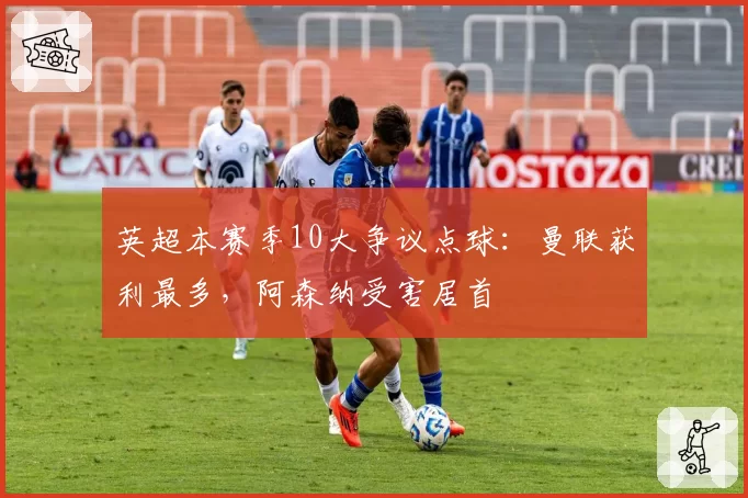 英超本赛季10大争议点球：曼联获利最多，阿森纳受害居首