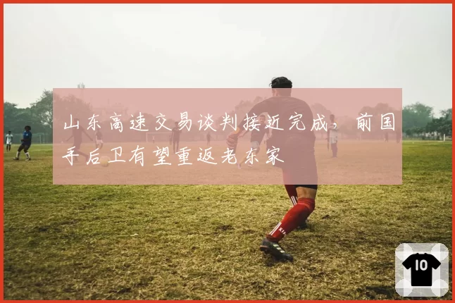 山东高速交易谈判接近完成，前国手后卫有望重返老东家